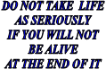 DO NOT TAKE LIFE
AS SERIOUSLY
IF YOU WILL NOT
BE ALIVE
AT THE END OF IT